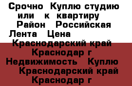 Срочно! Куплю студию или 1 к. квартиру! › Район ­ Российская:Лента › Цена ­ 1 500 000 - Краснодарский край, Краснодар г. Недвижимость » Куплю   . Краснодарский край,Краснодар г.